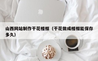洛阳山西网站制作干花相框（干花做成相框能保存多久）
